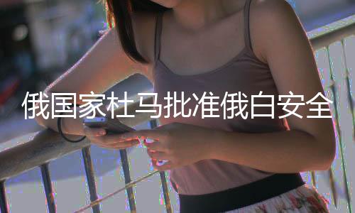 俄國家杜馬批準(zhǔn)俄白安全保障條約，兩國安全合作邁入新時(shí)代