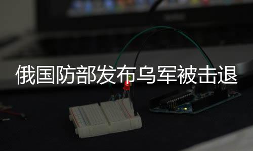 俄國防部發(fā)布烏軍被擊退后畫面，戰(zhàn)場實(shí)況曝光