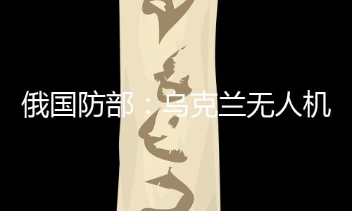 俄國防部：烏克蘭無人機(jī)襲擊俄能源設(shè)施，致大量用戶斷電