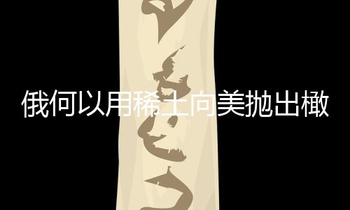 俄何以用稀土向美拋出橄欖枝，復(fù)雜背景下的戰(zhàn)略互動(dòng)