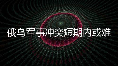 俄烏軍事沖突短期內(nèi)或難結(jié)束，國(guó)際局勢(shì)分析與展望