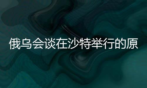 俄烏會談在沙特舉行的原因分析