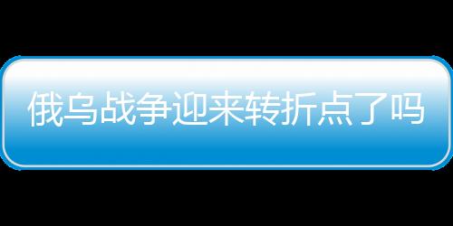 俄烏戰(zhàn)爭迎來轉(zhuǎn)折點(diǎn)了嗎？深度分析與觀察