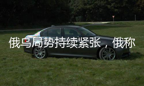 俄烏局勢持續(xù)緊張，俄稱繼續(xù)推進，烏稱前線戰(zhàn)斗激烈
