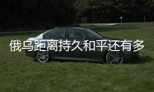 俄烏距離持久和平還有多遠(yuǎn)，國際觀察與分析