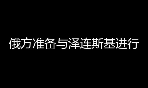俄方準(zhǔn)備與澤連斯基進(jìn)行談判