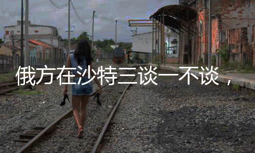 俄方在沙特三談一不談，深度解析背后的外交策略與動態(tài)