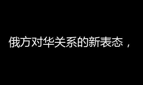 俄方對華關(guān)系的新表態(tài)，構(gòu)筑互信互利的新時代橋梁