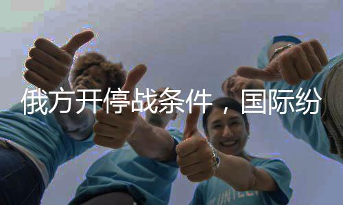俄方開停戰(zhàn)條件，國際紛爭下的和平呼聲