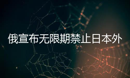 俄宣布無(wú)限期禁止日本外相等九人入境，政治緊張升級(jí)之際引發(fā)各方關(guān)注