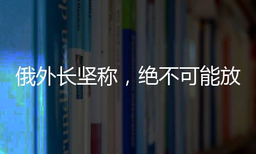 俄外長堅(jiān)稱，絕不可能放棄任何一寸領(lǐng)土