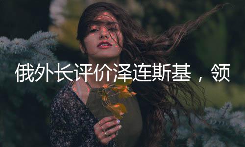 俄外長(zhǎng)評(píng)價(jià)澤連斯基，領(lǐng)導(dǎo)力與挑戰(zhàn)應(yīng)對(duì)之道