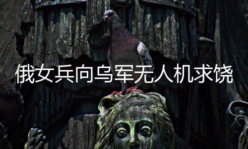 俄女兵向?yàn)踯姛o(wú)人機(jī)求饒，沖突背后的復(fù)雜故事