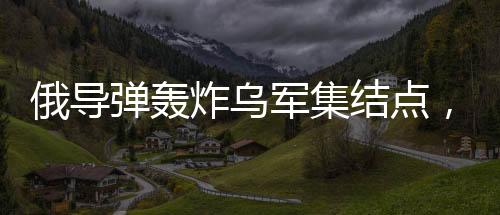 俄導(dǎo)彈轟炸烏軍集結(jié)點，炸毀五十臺戰(zhàn)車