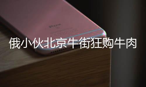 俄小伙北京牛街狂購牛肉包子，引發(fā)關(guān)注熱潮