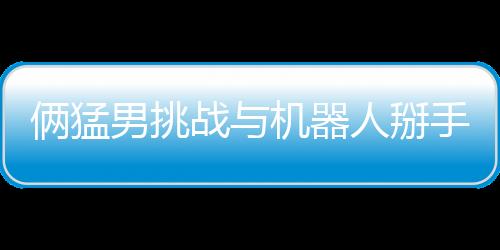 倆猛男挑戰(zhàn)與機器人掰手腕 結(jié)果喜聞樂見雙雙骨折