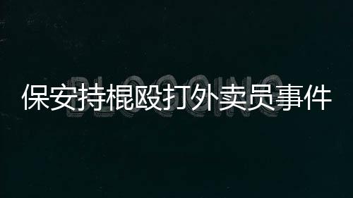 保安持棍毆打外賣員事件，警醒社會(huì)需維護(hù)和平共處之道
