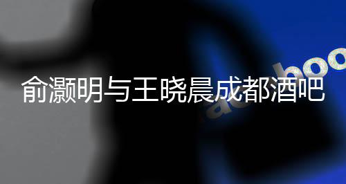 俞灝明與王曉晨成都酒吧甜蜜約會曝光，一段娛樂圈的新戀情浮出水面
