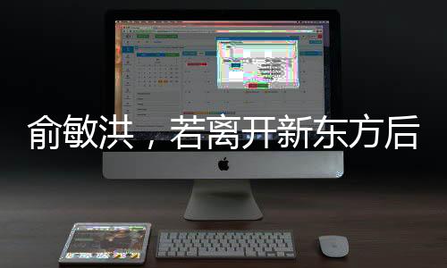 俞敏洪，若離開新東方后倒閉也不回——新東方創(chuàng)始人的堅守與抉擇