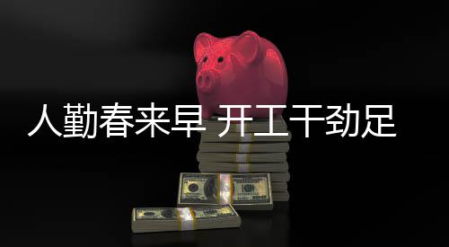 人勤春來早 開工干勁足——全新篇章揭開序幕