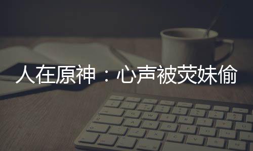 人在原神：心聲被熒妹偷聽！