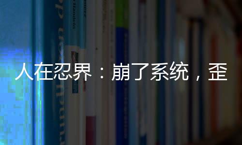 人在忍界：崩了系統(tǒng)，歪了七班