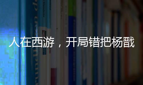 人在西游，開局錯把楊戩認成舅！