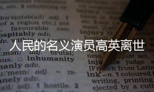 人民的名義演員高英離世，享年XX歲，演藝界痛失英才