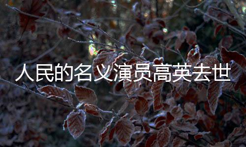 人民的名義演員高英去世，享年XX歲