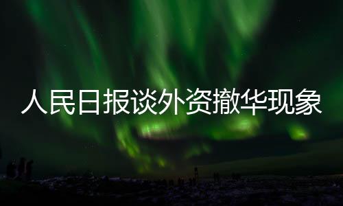 人民日報談外資撤華現(xiàn)象，探究背后深層原因及應(yīng)對之道