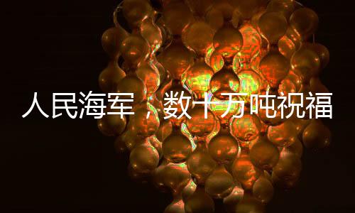 人民海軍，數(shù)十萬噸祝福送達(dá)，彰顯海洋力量與深情