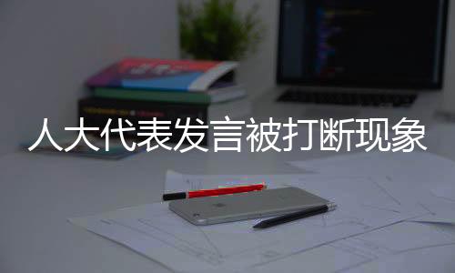 人大代表發(fā)言被打斷現(xiàn)象的背后，尊重與傾聽(tīng)的重要性