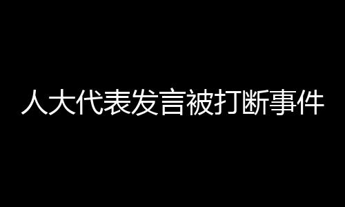 人大代表發(fā)言被打斷事件引發(fā)關(guān)注與深思