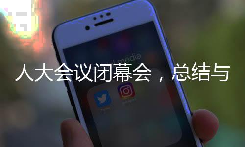 人大會(huì)議閉幕會(huì)，總結(jié)與展望的未來(lái)之路