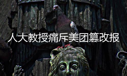 人大教授痛斥美團篡改報告事件，維護真實透明刻不容緩