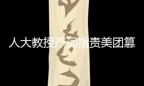 人大教授嚴(yán)詞指責(zé)美團(tuán)篡改報告，揭露事件真相與呼喚公正態(tài)度