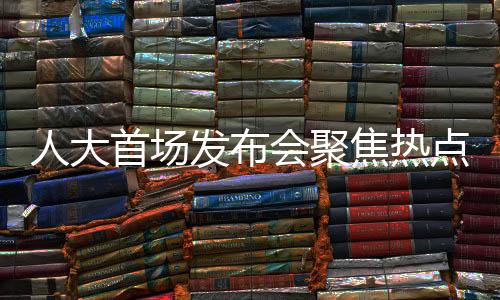 人大首場(chǎng)發(fā)布會(huì)聚焦熱點(diǎn)問(wèn)題，政策動(dòng)向、民生關(guān)切與社會(huì)發(fā)展展望