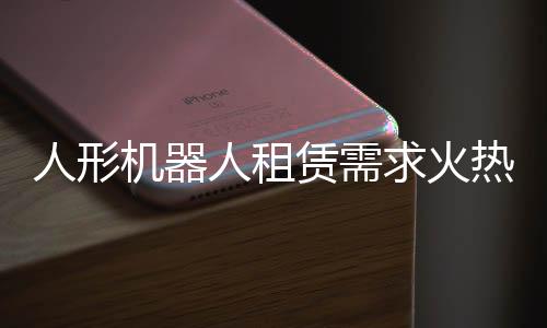 人形機(jī)器人租賃需求火熱，訂單已排到國慶之后