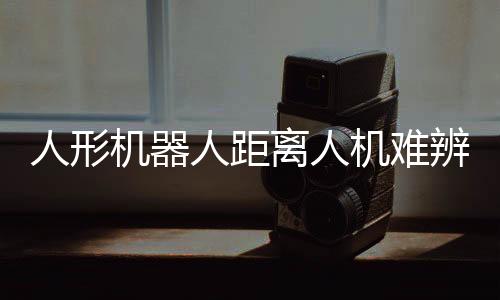 人形機(jī)器人距離人機(jī)難辨還有多遠(yuǎn)？深度解析當(dāng)前技術(shù)與未來趨勢(shì)