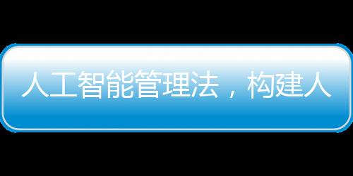 人工智能管理法，構(gòu)建人工智能發(fā)展的法治框架