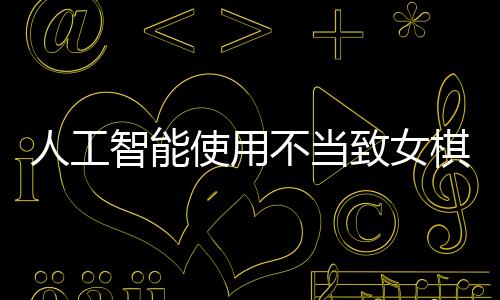 人工智能使用不當(dāng)致女棋手遭禁賽八年，反思作弊背后的倫理與規(guī)則