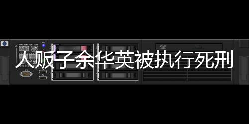 人販子余華英被執(zhí)行死刑，法律正義的彰顯