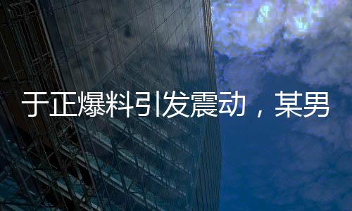 于正爆料引發(fā)震動(dòng)，某男演員行為致使女主戲份銳減