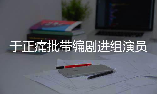 于正痛批帶編劇進組演員，行業(yè)亂象與規(guī)范之必要