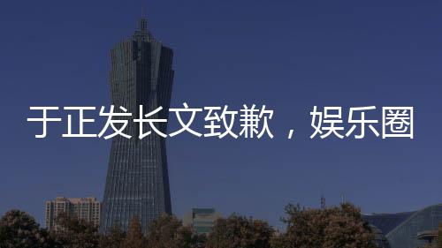 于正發(fā)長文致歉，娛樂圈風(fēng)波再度引發(fā)熱議