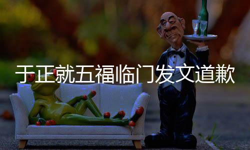于正就五福臨門發(fā)文道歉，引發(fā)熱議的背后故事