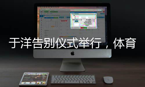 于洋告別儀式舉行，體育界的敬仰與告別，一生輝煌的里程碑