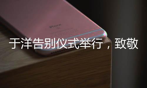 于洋告別儀式舉行，致敬傳奇，緬懷輝煌