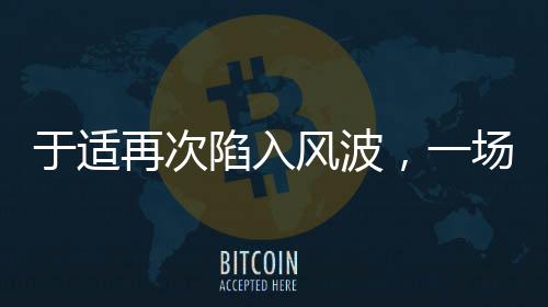 于適再次陷入風波，一場引人注目的爭議事件揭秘