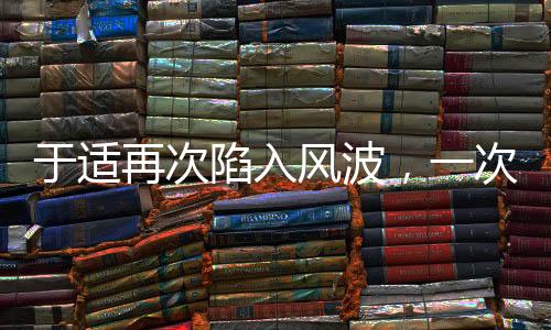 于適再次陷入風(fēng)波，一次深度解讀與探討